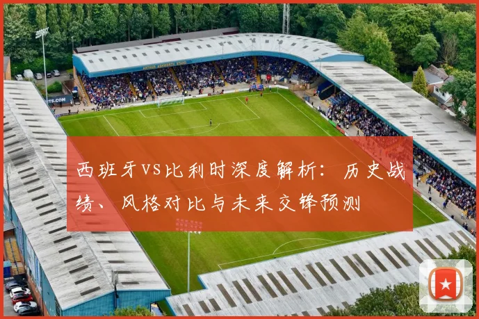 西班牙vs比利时深度解析：历史战绩、风格对比与未来交锋预测
