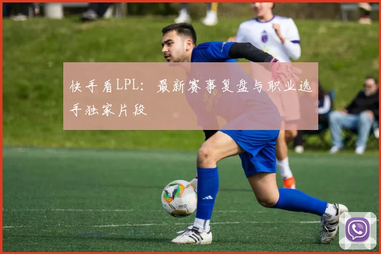 快手看LPL：最新赛事复盘与职业选手独家片段