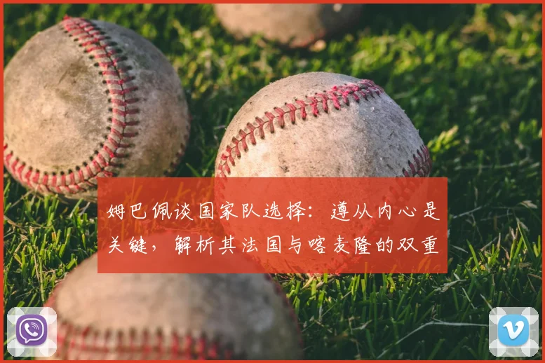 姆巴佩谈国家队选择:遵从内心是关键,解析其法国与喀麦隆的双重情结