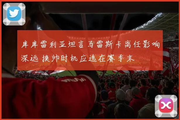库库雷利亚坦言马雷斯卡离任影响深远 换帅时机应选在赛季末