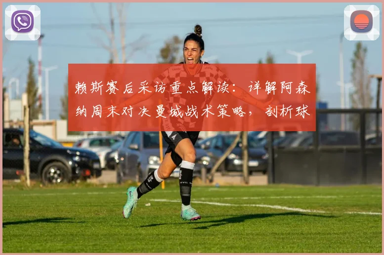 赖斯赛后采访重点解读:详解阿森纳周末对决曼城战术策略,剖析球队2026赛季闯进欧冠决赛真实目标