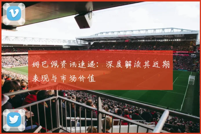 姆巴佩资讯速递：深度解读其近期表现与市场价值