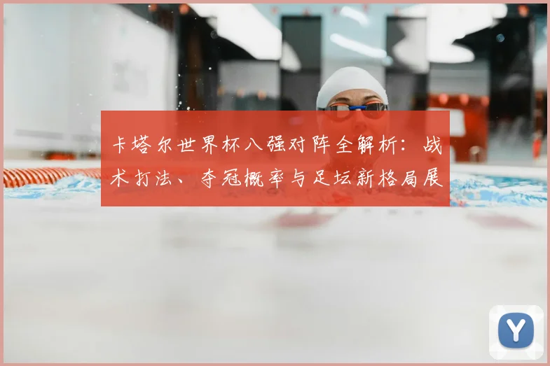 卡塔尔世界杯八强对阵全解析:战术打法、夺冠概率与足坛新格局展望