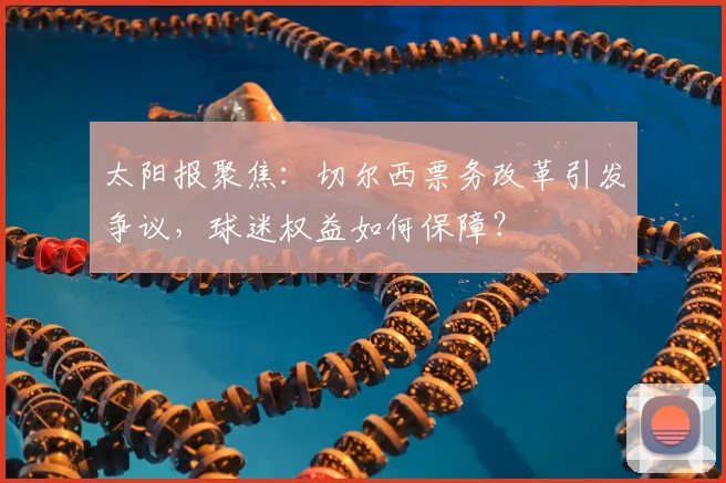 太阳报聚焦：切尔西票务改革引发争议，球迷权益如何保障？