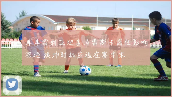 库库雷利亚坦言马雷斯卡离任影响深远 换帅时机应选在赛季末