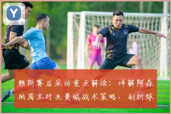 赖斯赛后采访重点解读：详解阿森纳周末对决曼城战术策略，剖析球队2026赛季闯进欧冠决赛真实目标
