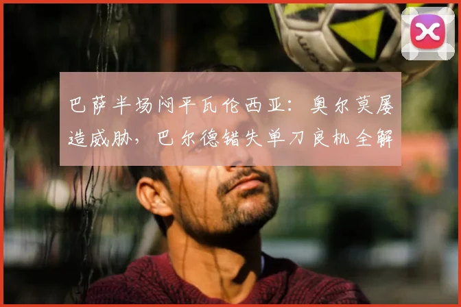 巴萨半场闷平瓦伦西亚:奥尔莫屡造威胁,巴尔德错失单刀良机全解析