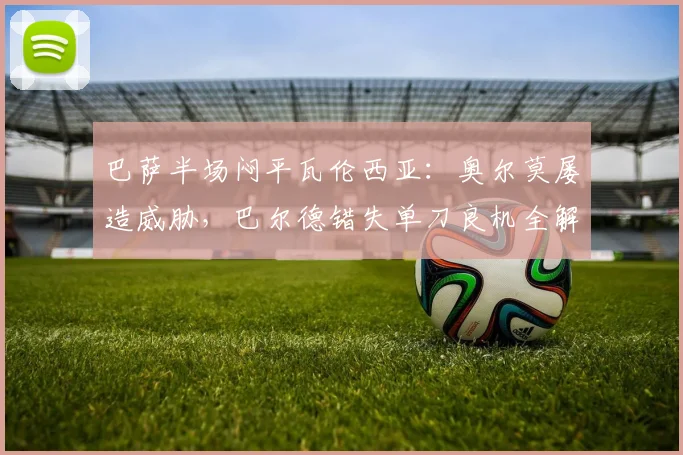 巴萨半场闷平瓦伦西亚:奥尔莫屡造威胁,巴尔德错失单刀良机全解析