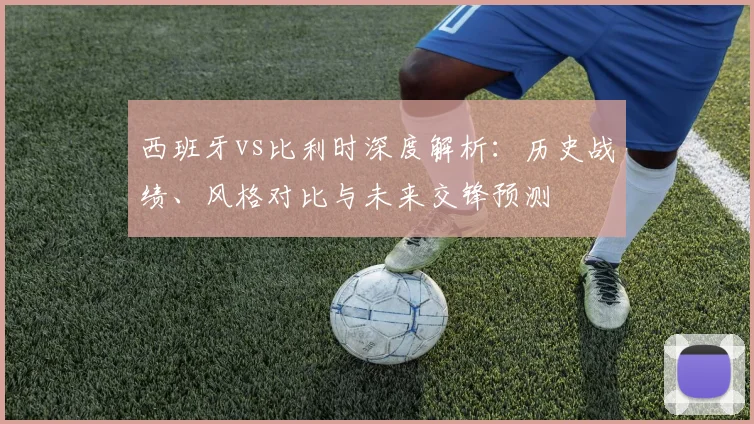 西班牙vs比利时深度解析:历史战绩、风格对比与未来交锋预测