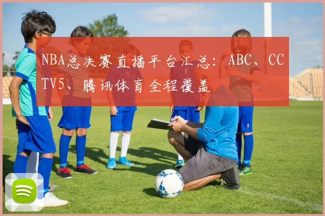 NBA总决赛直播平台汇总：ABC、CCTV5、腾讯体育全程覆盖