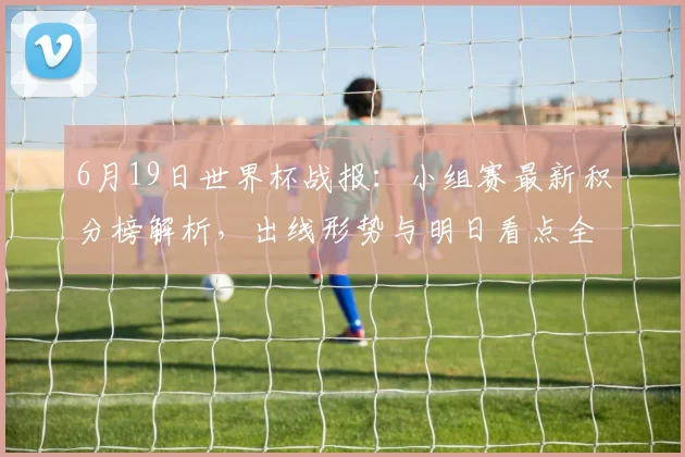 6月19日世界杯战报：小组赛最新积分榜解析，出线形势与明日看点全览