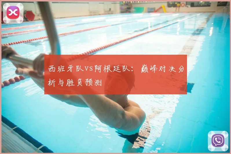 西班牙队vs阿根廷队：巅峰对决分析与胜负预测